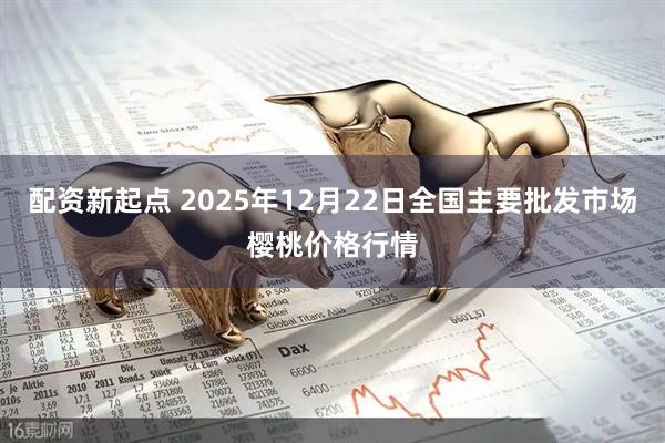 配资新起点 2025年12月22日全国主要批发市场樱桃价格行情