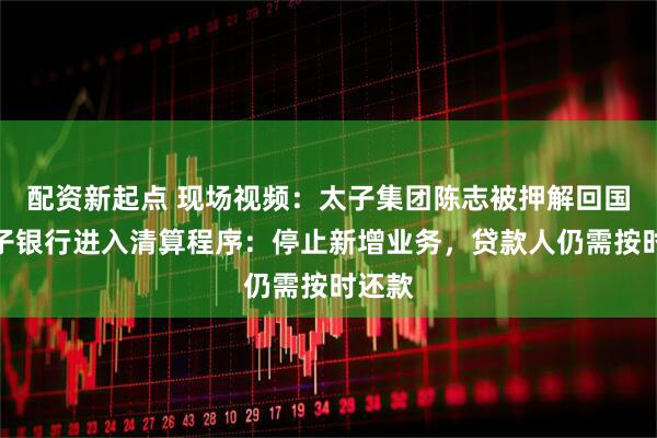 配资新起点 现场视频：太子集团陈志被押解回国！太子银行进入清算程序：停止新增业务，贷款人仍需按时还款