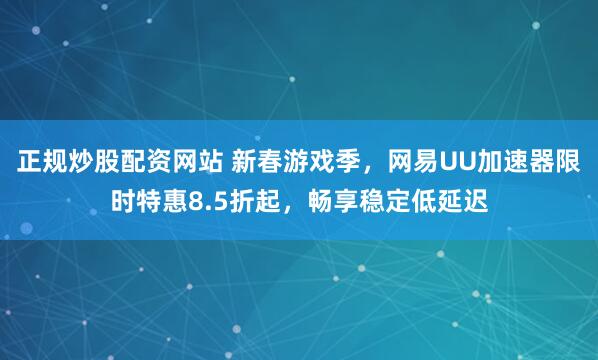 正规炒股配资网站 新春游戏季，网易UU加速器限时特惠8.5折起，畅享稳定低延迟